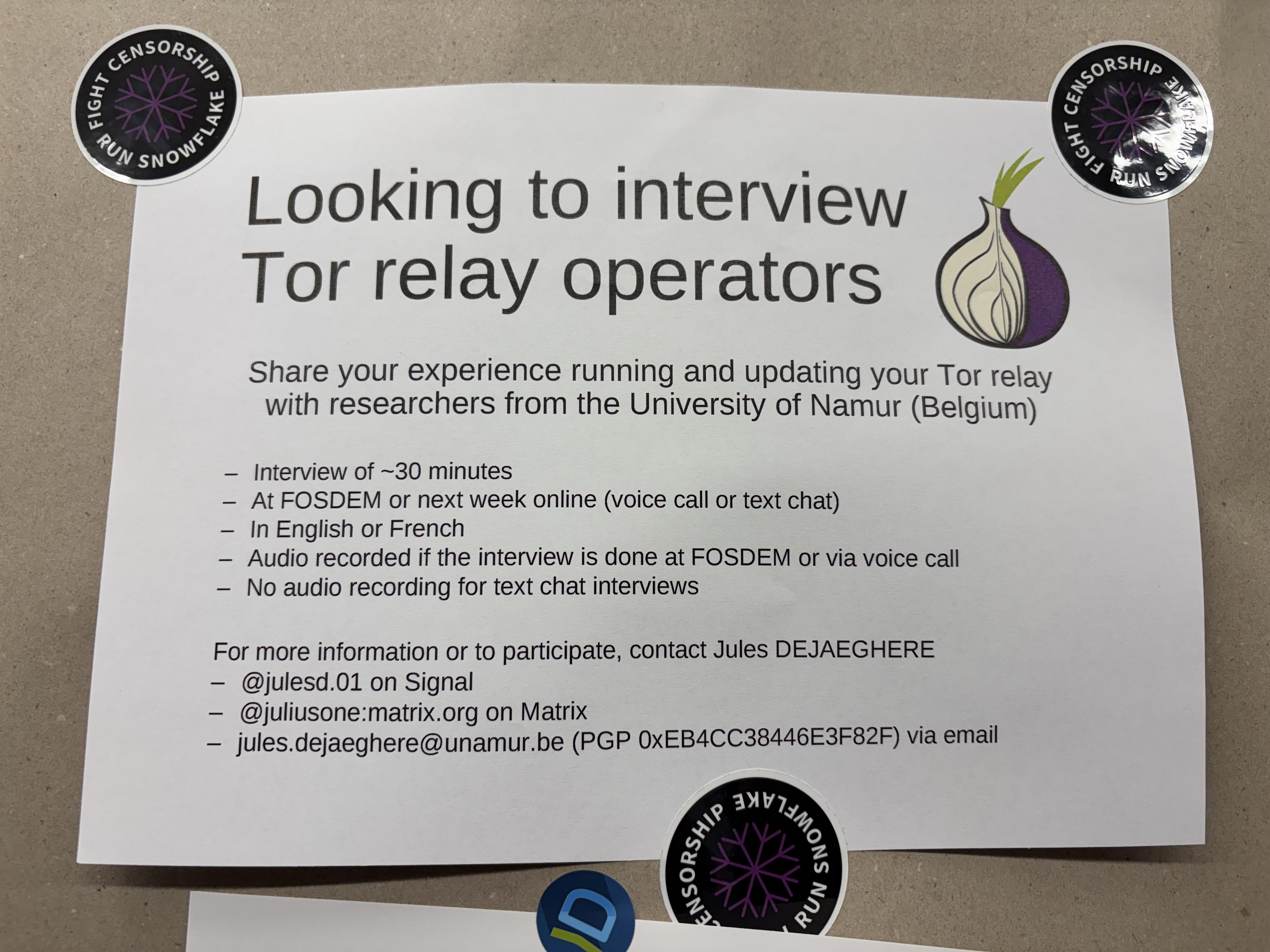 Looking to interview
Tor relay operators
Share your experience running and updating your Tor relay
with researchers from the University of Namur (Belgium)
- Interview of ~30 minutes
- At FOSDEM or next week online (voice call or text chat)
- In English or French
- Audio recorded if the interview is done at FOSDEM or via voice call
- No audio recording for text chat interviews
For more information or to participate, contact Jules DEJAEGHERE
- @julesd.01 on Signal
- @juliusone:matrix.org on Matrix
- jules.dejaeghere@unamur.be (PGP 0xEB4CC38446E3F82F) via email